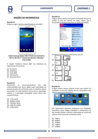 5
CADERNO 1ALMOXARIFE
NOÇÕES DE INFORMÁTICA
Questão 21
A figura a seguir mostra a especificação de um tablet.
Tablet Samsung Galaxy TAB 3 T2110 com Android 4.1
Wi-Fi e 3G Tela 7" Touchscreen Branco e Memória
Interna 8GB
A citação “memória Interna 8GB” faz referência ao
seguinte tipo de memória:
(A) On Screen
(B) DDR3 Bios
(C) Flash RAM
(D) SATA Eprom
(E) Bluetooth Wi-Fi
Questão 22
Atualmente, os microcomputadores têm sido
comercializados com discos rígidos cujas capacidades de
armazenamento são suficientes para os trabalhos diários
executados. Um valor bastante comum para a capacidade
máxima e a tecnologia empregada nesses discos são,
respectivamente:
(A) 1 TB e SATA
(B) 500GB e HDMI
(C) 700 MB e SATA
(D) 1000 TB e HDMI
(E) 2 GB e SATA
Questão 23
A figura abaixo mostra uma janela no Windows XP que foi
exibida na tela do monitor de vídeo, depois que a
funcionária da NUCLEP executou um atalho de teclado.
O atalho de teclado que a funcionária usou foi:
(A) +
(B) +
(C) +
(D) +
(E) +
Questão 24
A figura abaixo mostra diversos ícones que podem ser
instalados na área de trabalho de um computador com
sistema operacional Windows 7.
Eles representam pequenos programas com finalidades
específicas, como relógio, calendário e temperatura do
dia, visando facilitar e oferecer informações ao usuário do
sistema. Esses ícones são conhecidos como:
(A) inkgets
(B) gadgets
(C) midgets
(D) nuggets
(E) budgets
www.pciconcursos.com.br
 