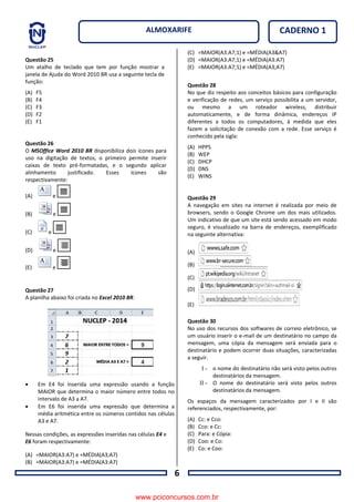6
CADERNO 1ALMOXARIFE
Questão 25
Um atalho de teclado que tem por função mostrar a
janela de Ajuda do Word 2010 BR usa a seguinte tecla de
função:
(A) F5
(B) F4
(C) F3
(D) F2
(E) F1
Questão 26
O MSOffice Word 2010 BR disponibiliza dois ícones para
uso na digitação de textos, o primeiro permite inserir
caixas de texto pré-formatadas, e o segundo aplicar
alinhamento justificado. Esses ícones são
respectivamente:
(A) e
(B) e
(C) e
(D) e
(E) e
Questão 27
A planilha abaixo foi criada no Excel 2010 BR.
 Em E4 foi inserida uma expressão usando a função
MAIOR que determina o maior número entre todos no
intervalo de A3 a A7.
 Em E6 foi inserida uma expressão que determina a
média aritmética entre os números contidos nas células
A3 e A7.
Nessas condições, as expressões inseridas nas células E4 e
E6 foram respectivamente:
(A) =MAIOR(A3:A7) e =MÉDIA(A3;A7)
(B) =MAIOR(A3:A7) e =MÉDIA(A3:A7)
(C) =MAIOR(A3:A7;1) e =MÉDIA(A3&A7)
(D) =MAIOR(A3:A7;1) e =MÉDIA(A3:A7)
(E) =MAIOR(A3:A7;1) e =MÉDIA(A3;A7)
Questão 28
No que diz respeito aos conceitos básicos para configuração
e verificação de redes, um serviço possibilita a um servidor,
ou mesmo a um roteador wireless, distribuir
automaticamente, e de forma dinâmica, endereços IP
diferentes a todos os computadores, à medida que eles
fazem a solicitação de conexão com a rede. Esse serviço é
conhecido pela sigla:
(A) HPPS
(B) WEP
(C) DHCP
(D) DNS
(E) WINS
Questão 29
A navegação em sites na internet é realizada por meio de
browsers, sendo o Google Chrome um dos mais utilizados.
Um indicativo de que um site está sendo acessado em modo
seguro, é visualizado na barra de endereços, exemplificado
na seguinte alternativa:
(A)
(B)
(C)
(D)
(E)
Questão 30
No uso dos recursos dos softwares de correio eletrônico, se
um usuário inserir o e-mail de um destinatário no campo da
mensagem, uma cópia da mensagem será enviada para o
destinatário e podem ocorrer duas situações, caracterizadas
a seguir.
I - o nome do destinatário não será visto pelos outros
destinatários da mensagem.
II - O nome do destinatário será visto pelos outros
destinatários da mensagem.
Os espaços da mensagem caracterizados por I e II são
referenciados, respectivamente, por:
(A) Cc: e Cco:
(B) Cco: e Cc:
(C) Para: e Cópia:
(D) Coo: e Co:
(E) Co: e Coo:
www.pciconcursos.com.br
 