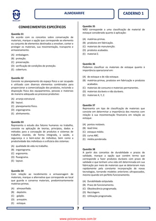 7
CADERNO 1ALMOXARIFE
CONHECIMENTOS ESPECÍFICOS
Questão 31
De acordo com os conceitos sobre conservação de
materiais, marque a opção que corresponde ao elemento
ou conjunto de elementos destinados a envolver, conter e
proteger os materiais, sua movimentação, transporte e
armazenamento.
(A) embalagem.
(B) proteção.
(C) preservação.
(D) verificação de condições de proteção.
(E) cobertura.
Questão 32
Consiste no planejamento do espaço físico a ser ocupado
e utilizado com diversos elementos combinados para
proporcionar a comercialização dos produtos, incluindo a
disposição física dos equipamentos, pessoas e materiais
de maneira adequada ao processo produtivo:
(A) arranjo estrutural.
(B) layout.
(C) planejamento físico.
(D) organograma.
(E) alinhamento.
Questão 33
Representa o estudo dos fatores humanos no trabalho,
consiste na aplicação de teorias, princípios, dados e
métodos para a concepção de produtos e sistemas de
trabalho visando, de forma integrada, a saúde, a
segurança e o bem-estar do indivíduo, bem como a
produtividade dos indivíduos e a eficácia dos sistemas:
(A) qualidade de vida no trabalho.
(B) organograma.
(C) ergonomia.
(D) fluxograma.
(E) layout.
Questão 34
Com relação ao recebimento e armazenagem de
materiais, marque a alternativa que corresponde ao local
que guarda e conserva materiais, predominantemente
matérias-primas.
(A) almoxarifado.
(B) depósito.
(C) galpão.
(D) armazém.
(E) estoque.
Questão 35
NÃO corresponde a uma classificação de material de
estoque considerado quanto à aplicação:
(A) matérias-primas.
(B) produtos em fabricação.
(C) materiais de manutenção.
(D) produtos acabados.
(E) material Z.
Questão 36
Podemos classificar os materiais de estoque quanto à
importância operacional em:
(A) de estoque e de não estoque.
(B) matérias-primas, produtos em fabricação e produtos
acabados.
(C) materiais de consumo e materiais permanentes.
(D) materiais duráveis e não duráveis.
(E) materiais X, Y, Z.
Questão 37
Representa um tipo de classificação de materiais que
consiste em determinar a importância dos mesmos com
relação à sua movimentação financeira em relação ao
estoque:
(A) pontos notáveis.
(B) lead time.
(C) estoque médio.
(D) curva ABC.
(E) média ponderada.
Questão 38
A partir dos conceitos de durabilidade e prazos de
validade, marque a opção que contém termo que
corresponde a fazer produtos duráveis com prazo de
validade e que tenham uma vida útil determinada em sua
fabricação por meio de materiais que se deterioram mais
rapidamente pela constante incorporação de novas
tecnologias, tornando modelos anteriores ultrapassados,
mesmo quando em perfeito funcionamento.
(A) Durabilidade estipulada.
(B) Prazo de funcionamento.
(C) Obsolescência programada.
(D) Reciclagem.
(E) Utilização programada.
www.pciconcursos.com.br
 