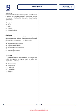 9
CADERNO 1ALMOXARIFE
Questão 48
Consiste no estudo sobre a reflexão sobre a ação humana
e de forma geral sobre tudo o que é bom ou mal, correto
ou incorreto e é aplicável ao desenvolver das atividades
profissionais:
(A) moral.
(B) direito.
(C) ética.
(D) conduta.
(E) comportamento.
Questão 49
Caracteriza um tipo de classificação de armazenagem que
se utiliza de galpões plásticos, que dispensam fundações e
permitem uma armazenagem a um custo menor:
(A) armazenagem por tamanho.
(B) coberturas alternativas.
(C) armazenagem por frequência.
(D) armazenagem em área externa.
(E) armazenagem especial.
Questão 50
É a etapa da classificação de materiais que consiste em
inserir nos registros da empresa todos os dados que
caracterizam o material:
(A) Cadastramento.
(B) Identificação.
(C) Codificação.
(D) Catalogação.
(E) Registro.
www.pciconcursos.com.br
 