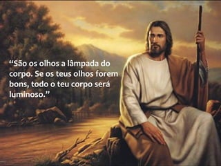“São os olhos a lâmpada do
corpo. Se os teus olhos forem
bons, todo o teu corpo será
luminoso.”
 