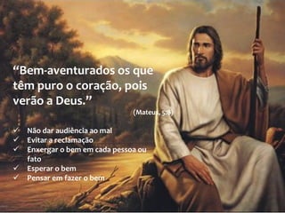 “Bem-aventurados os que
têm puro o coração, pois
verão a Deus.”
(Mateus, 5:8)
 Não dar audiência ao mal
 Evitar a reclamação
 Enxergar o bem em cada pessoa ou
fato
 Esperar o bem
 Pensar em fazer o bem
 