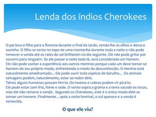 O pai leva o filho para a floresta durante o final da tarde, venda-lhe os olhos e deixa-o
sozinho. O filho se senta no topo de uma montanha durante toda a noite e não pode
remover a venda até os raios do sol brilharem no dia seguinte. Ele não pode gritar por
socorro para ninguém. Se ele passar a noite toda lá, será considerado um homem.
Ele não pode contar a experiência aos outros meninos porque cada um deve tornar-se
homem do seu próprio modo, enfrentando o medo do desconhecido. O menino está
naturalmente amedrontado... Ele pode ouvir toda espécie de barulho... Os animais
selvagens podem, naturalmente, estar ao redor dele.
Talvez alguns humanos possam feri-lo. Os insetos e cobras podem vir picá-lo.
Ele pode estar com frio, fome e sede. O vento sopra a grama e a terra sacode os tocos,
mas ele não remove a venda . Segundo os Cherokees, este é o único modo dele se
tornar um homem. Finalmente... após a noite horrível, o sol aparece e a venda é
removida.
Lenda dos índios Cherokees
O que ele viu?
 