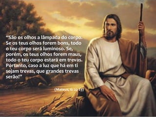  “São os olhos a lâmpada do corpo. Se os teus olhos forem
bons, todo o teu corpo será luminoso. Se, porém, os teus
olhos forem maus, todo o teu corpo estará em trevas.
Portanto, caso a luz que há em ti sejam trevas, que grandes
trevas serão!”
(Mateus, 6: 22-23)
A lâmpada do corpo
“São os olhos a lâmpada do corpo.
Se os teus olhos forem bons, todo
o teu corpo será luminoso. Se,
porém, os teus olhos forem maus,
todo o teu corpo estará em trevas.
Portanto, caso a luz que há em ti
sejam trevas, que grandes trevas
serão!”
(Mateus, 6: 22-23)
 