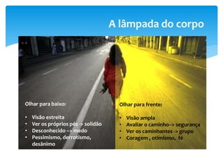 A lâmpada do corpo
Olhar para baixo:
• Visão estreita
• Ver os próprios pés -> solidão
• Desconhecido –> medo
• Pessimismo, derrotismo,
desânimo
Olhar para frente:
• Visão ampla
• Avaliar o caminho–> segurança
• Ver os caminhantes -> grupo
• Coragem , otimismo, fé
 