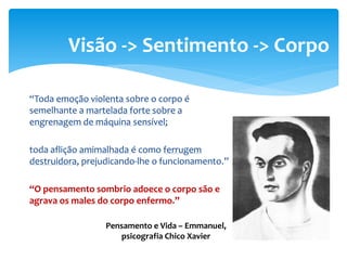 “Toda emoção violenta sobre o corpo é
semelhante a martelada forte sobre a
engrenagem de máquina sensível;
toda aflição amimalhada é como ferrugem
destruidora, prejudicando-lhe o funcionamento.”
“O pensamento sombrio adoece o corpo são e
agrava os males do corpo enfermo.”
Visão -> Sentimento -> Corpo
Pensamento e Vida – Emmanuel,
psicografia Chico Xavier
 