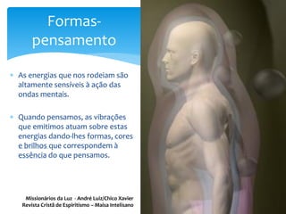  As energias que nos rodeiam são
altamente sensíveis à ação das
ondas mentais.
 Quando pensamos, as vibrações
que emitimos atuam sobre estas
energias dando-lhes formas, cores
e brilhos que correspondem à
essência do que pensamos.
Formas-
pensamento
Missionários da Luz - André Luiz/Chico Xavier
Revista Cristã de Espiritismo – Maisa Intelisano
 