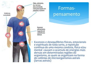 Formas-
pensamento
 Excessos e desequilíbrios físicos, emocionais
e espirituais de toda sorte, a repetição
contínua de uma mesma conduta, física e/ou
mental causam o acúmulo de energias mais
densas em determinadas regiões do
organismo, as quais se organizam na forma
de colônias de microorganismos astrais
(larvas astrais)
 