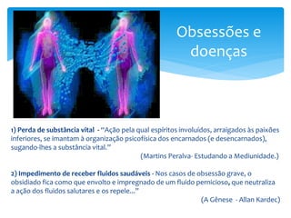 Obsessões e
doenças
1) Perda de substância vital - “Ação pela qual espíritos involuídos, arraigados às paixões
inferiores, se imantam à organização psicofísica dos encarnados (e desencarnados),
sugando-lhes a substância vital.”
(Martins Peralva- Estudando a Mediunidade.)
2) Impedimento de receber fluidos saudáveis - Nos casos de obsessão grave, o
obsidiado fica como que envolto e impregnado de um fluido pernicioso, que neutraliza
a ação dos fluidos salutares e os repele...”
(A Gênese - Allan Kardec)
 