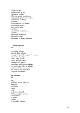 2/5 
a polícia negra, 
os carcereiros de luto 
de Salazar, perfeitos 
filhos de sacristia a calabouço, 
despachando presos para as ilhas, 
condenando ao silêncio 
pululando 
como esquadrões de sombra 
sobre janelas verdes, 
entre montes azuis, 
a polícia, 
sob outonais cornucópias, 
a polícia, 
procurando portugueses, 
escavando o solo, 
destinando os homens à sombra. 
A cítara esquecida 
II 
Ó Portugal formoso, 
cesta de frutas e flores? 
emerges na prateada margem do oceano, 
na espuma da Europa, 
com a cítara de ouro 
que te deixou Camões, 
cantando com doçura, 
esparzindo nas bocas do Atlântico 
teu tempestuoso odor de vinharia, 
de flores cidreiras e marinhas, 
tua luminosa lua entrecortada 
de nuvens e tormentas. 
Os presídios 
III 
Mas, 
português da rua, entre nós, 
ninguém 
nos escuta, 
sabes 
onde 
está Álvaro Cunhal? 
Sabes, ou alguém o sabe, 
como morreu, 
o valente, 
Militão? 
E sua mulher sabes tu 
 