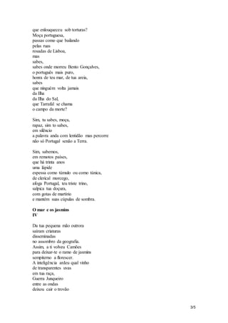 3/5 
que enlouqueceu sob torturas? 
Moça portuguesa, 
passas como que bailando 
pelas ruas 
rosadas de Lisboa, 
mas 
sabes, 
sabes onde morreu Bento Gonçalves, 
o português mais puro, 
honra de teu mar, de tua areia, 
sabes 
que ninguém volta jamais 
da Ilha 
da Ilha do Sal, 
que Tarrafal se chama 
o campo da morte? 
Sim, tu sabes, moça, 
rapaz, sim to sabes, 
em silêncio 
a palavra anda com lentidão mas percorre 
não só Portugal senão a Terra. 
Sim, sabemos, 
em remotos países, 
que há trinta anos 
uma lápide 
espessa como túmulo ou como túnica, 
de clerical morcego, 
afoga Portugal, teu triste trino, 
salpica tua doçura, 
com gotas de martírio 
e mantém suas cúpulas de sombra. 
O mar e os jasmins 
IV 
Da tua pequena mão outrora 
saíram criaturas 
disseminadas 
no assombro da geografia. 
Assim, a ti volveu Camões 
para deixar-te o ramo de jasmins 
sempiterno a florescer. 
A inteligência ardeu qual vinho 
de transparentes uvas 
em tua raça, 
Guerra Junqueiro 
entre as ondas 
deixou cair o trovão 
 