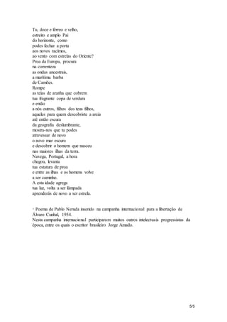 5/5 
Tu, doce e férreo e velho, 
estreito e amplo Pai 
do horizonte, como 
podes fechar a porta 
aos novos racimos, 
ao vento com estrelas do Oriente? 
Proa da Europa, procura 
na correnteza 
as ondas ancestrais, 
a marítima barba 
de Camões. 
Rompe 
as teias de aranha que cobrem 
tua fragrante copa de verdura 
e então 
a nós outros, filhos dos teus filhos, 
aqueles para quem descobriste a areia 
até então escura 
da geografia deslumbrante, 
mostra-nos que tu podes 
atravessar de novo 
o novo mar escuro 
e descobrir o homem que nasceu 
nas maiores ilhas da terra. 
Navega, Portugal, a hora 
chegou, levanta 
tua estatura de proa 
e entre as ilhas e os homens volve 
a ser caminho. 
A esta idade agrega 
tua luz, volta a ser lâmpada 
aprenderás de novo a ser estrela. 
* Poema de Pablo Neruda inserido na campanha internacional para a libertação de 
Álvaro Cunhal, 1954. 
Nesta campanha internacional participaram muitos outros intelectuais progressistas da 
época, entre os quais o escritor brasileiro Jorge Amado. 
