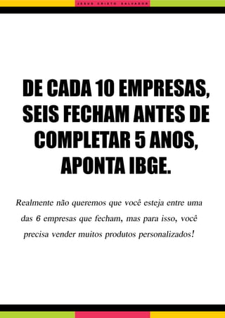 DE CADA 10 EMPRESAS,
SEIS FECHAM ANTES DE
COMPLETAR 5 ANOS,
APONTA IBGE.
Realmente não queremos que você esteja entre uma
das 6 empresas que fecham, mas para isso, você
precisa vender muitos produtos personalizados!
J E S U S C R I S T O S A L V A D O R
 