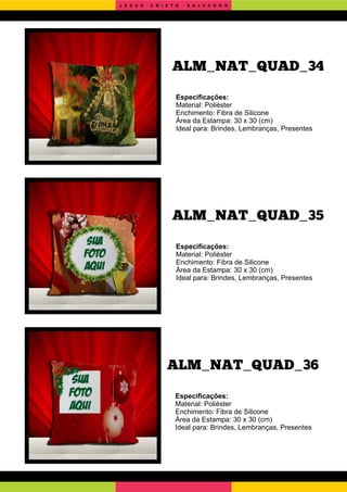 ALM_NAT_QUAD_36
ALM_NAT_QUAD_35
Especiﬁcações:
Material: Poliéster
Enchimento: Fibra de Silicone
Área da Estampa: 30 x 30 (cm)
Ideal para: Brindes, Lembranças, Presentes
Especiﬁcações:
Material: Poliéster
Enchimento: Fibra de Silicone
Área da Estampa: 30 x 30 (cm)
Ideal para: Brindes, Lembranças, Presentes
Especiﬁcações:
Material: Poliéster
Enchimento: Fibra de Silicone
Área da Estampa: 30 x 30 (cm)
Ideal para: Brindes, Lembranças, Presentes
ALM_NAT_QUAD_34
J E S U S C R I S T O S A L V A D O R
 