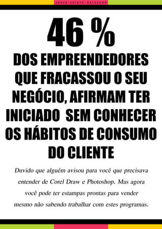 46 %
DOS EMPREENDEDORES
QUE FRACASSOU O SEU
NEGÓCIO, AFIRMAM TER
INICIADO SEM CONHECER
OS HÁBITOS DE CONSUMO
DO CLIENTE
Duvido que alguém avisou para você que precisava
entender de Corel Draw e Photoshop. Mas agora
você pode ter estampas prontas para vender
mesmo não sabendo trabalhar com estes programas.
J E S U S C R I S T O S A L V A D O R
 