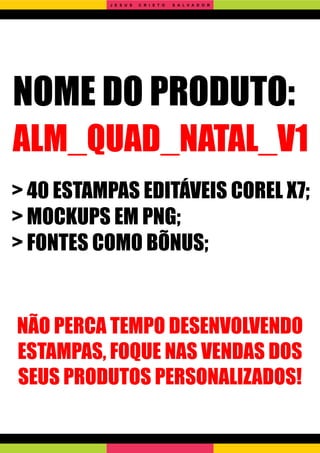 NOME DO PRODUTO:
ALM_QUAD_NATAL_V1
> 40 ESTAMPAS EDITÁVEIS COREL X7;
> MOCKUPS EM PNG;
> FONTES COMO BÕNUS;
NÃO PERCA TEMPO DESENVOLVENDO
ESTAMPAS, FOQUE NAS VENDAS DOS
SEUS PRODUTOS PERSONALIZADOS!
J E S U S C R I S T O S A L V A D O R
 