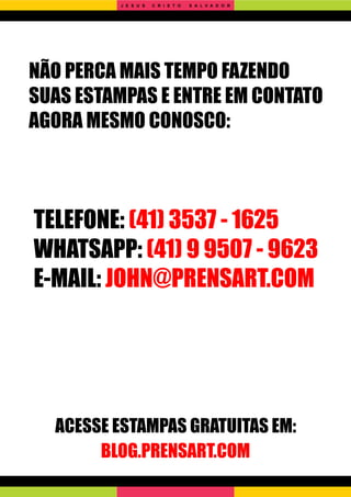 NÃO PERCA MAIS TEMPO FAZENDO
SUAS ESTAMPAS E ENTRE EM CONTATO
AGORA MESMO CONOSCO:
TELEFONE: (41) 3537 - 1625
WHATSAPP: (41) 9 9507 - 9623
E-MAIL: JOHN@PRENSART.COM
ACESSE ESTAMPAS GRATUITAS EM:
BLOG.PRENSART.COM
J E S U S C R I S T O S A L V A D O R
 