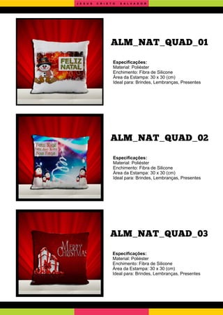 ALM_NAT_QUAD_03
ALM_NAT_QUAD_02
Especiﬁcações:
Material: Poliéster
Enchimento: Fibra de Silicone
Área da Estampa: 30 x 30 (cm)
Ideal para: Brindes, Lembranças, Presentes
Especiﬁcações:
Material: Poliéster
Enchimento: Fibra de Silicone
Área da Estampa: 30 x 30 (cm)
Ideal para: Brindes, Lembranças, Presentes
Especiﬁcações:
Material: Poliéster
Enchimento: Fibra de Silicone
Área da Estampa: 30 x 30 (cm)
Ideal para: Brindes, Lembranças, Presentes
ALM_NAT_QUAD_01
J E S U S C R I S T O S A L V A D O R
 