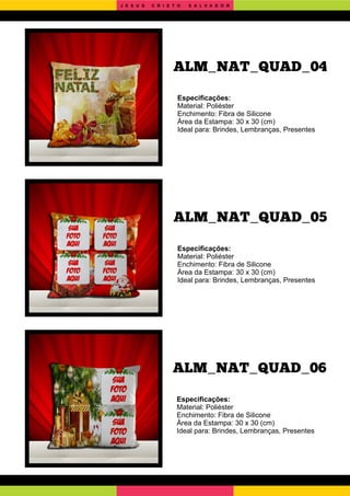 ALM_NAT_QUAD_06
ALM_NAT_QUAD_05
Especiﬁcações:
Material: Poliéster
Enchimento: Fibra de Silicone
Área da Estampa: 30 x 30 (cm)
Ideal para: Brindes, Lembranças, Presentes
Especiﬁcações:
Material: Poliéster
Enchimento: Fibra de Silicone
Área da Estampa: 30 x 30 (cm)
Ideal para: Brindes, Lembranças, Presentes
Especiﬁcações:
Material: Poliéster
Enchimento: Fibra de Silicone
Área da Estampa: 30 x 30 (cm)
Ideal para: Brindes, Lembranças, Presentes
ALM_NAT_QUAD_04
J E S U S C R I S T O S A L V A D O R
 
