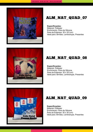 ALM_NAT_QUAD_09
ALM_NAT_QUAD_08
Especiﬁcações:
Material: Poliéster
Enchimento: Fibra de Silicone
Área da Estampa: 30 x 30 (cm)
Ideal para: Brindes, Lembranças, Presentes
Especiﬁcações:
Material: Poliéster
Enchimento: Fibra de Silicone
Área da Estampa: 30 x 30 (cm)
Ideal para: Brindes, Lembranças, Presentes
Especiﬁcações:
Material: Poliéster
Enchimento: Fibra de Silicone
Área da Estampa: 30 x 30 (cm)
Ideal para: Brindes, Lembranças, Presentes
ALM_NAT_QUAD_07
J E S U S C R I S T O S A L V A D O R
 