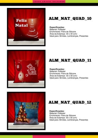 ALM_NAT_QUAD_12
ALM_NAT_QUAD_11
Especiﬁcações:
Material: Poliéster
Enchimento: Fibra de Silicone
Área da Estampa: 30 x 30 (cm)
Ideal para: Brindes, Lembranças, Presentes
Especiﬁcações:
Material: Poliéster
Enchimento: Fibra de Silicone
Área da Estampa: 30 x 30 (cm)
Ideal para: Brindes, Lembranças, Presentes
Especiﬁcações:
Material: Poliéster
Enchimento: Fibra de Silicone
Área da Estampa: 30 x 30 (cm)
Ideal para: Brindes, Lembranças, Presentes
ALM_NAT_QUAD_10
J E S U S C R I S T O S A L V A D O R
 