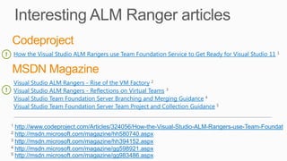 How the Visual Studio ALM Rangers use Team Foundation Service to Get Ready for Visual Studio 11
Visual Studio ALM Rangers - Rise of the VM Factory
Visual Studio ALM Rangers - Reflections on Virtual Teams
Visual Studio Team Foundation Server Branching and Merging Guidance
Visual Studio Team Foundation Server Team Project and Collection Guidance
http://www.codeproject.com/Articles/324056/How-the-Visual-Studio-ALM-Rangers-use-Team-Foundat
http://msdn.microsoft.com/magazine/hh580740.aspx
http://msdn.microsoft.com/magazine/hh394152.aspx
http://msdn.microsoft.com/magazine/gg598921.aspx
http://msdn.microsoft.com/magazine/gg983486.aspx
