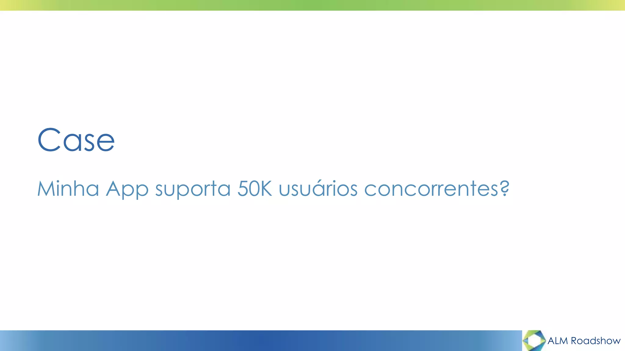 ALM Roadshow
Minha App suporta 50K usuários concorrentes?
Case
 