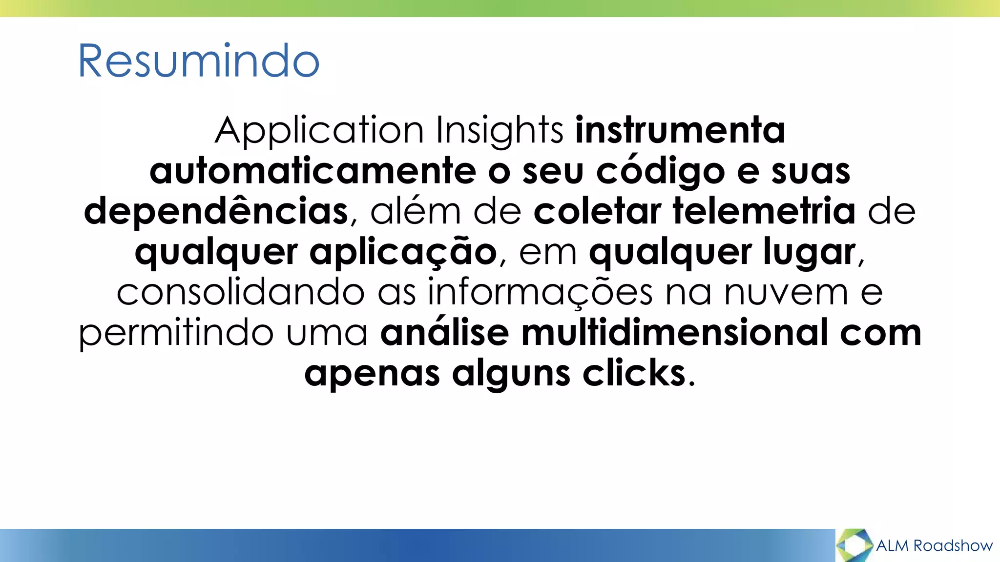 ALM Roadshow
Resumindo
Application Insights instrumenta
automaticamente o seu código e suas
dependências, além de coletar telemetria de
qualquer aplicação, em qualquer lugar,
consolidando as informações na nuvem e
permitindo uma análise multidimensional com
apenas alguns clicks.
 