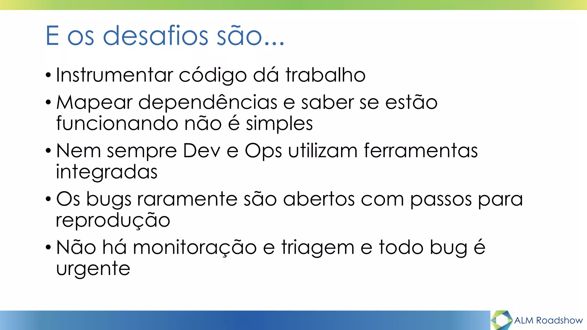 ALM Roadshow
E os desafios são...
• Instrumentar código dá trabalho
• Mapear dependências e saber se estão
funcionando não é simples
• Nem sempre Dev e Ops utilizam ferramentas
integradas
• Os bugs raramente são abertos com passos para
reprodução
• Não há monitoração e triagem e todo bug é
urgente
 