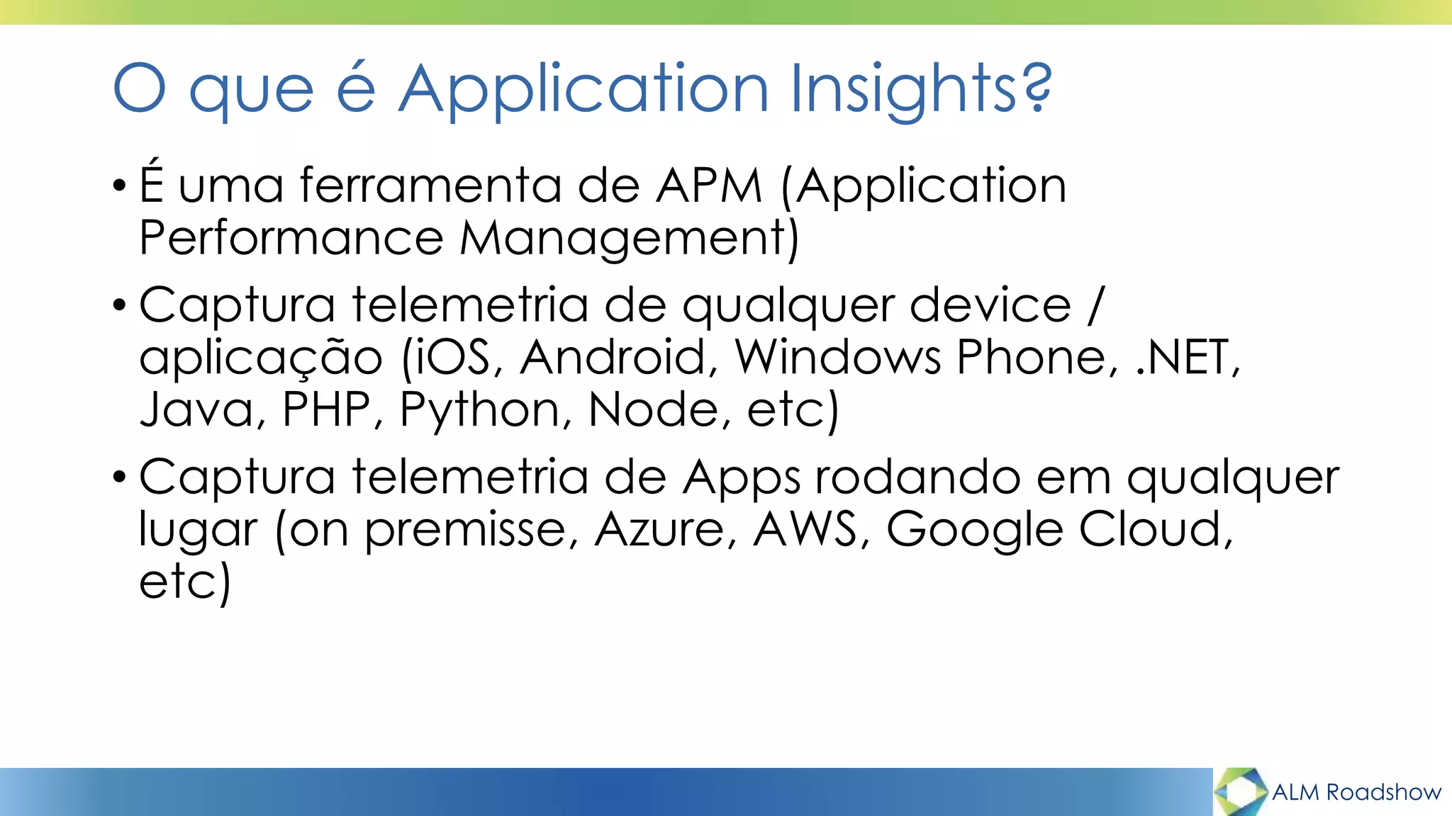 ALM Roadshow
O que é Application Insights?
• É uma ferramenta de APM (Application
Performance Management)
• Captura telemetria de qualquer device /
aplicação (iOS, Android, Windows Phone, .NET,
Java, PHP, Python, Node, etc)
• Captura telemetria de Apps rodando em qualquer
lugar (on premisse, Azure, AWS, Google Cloud,
etc)
 