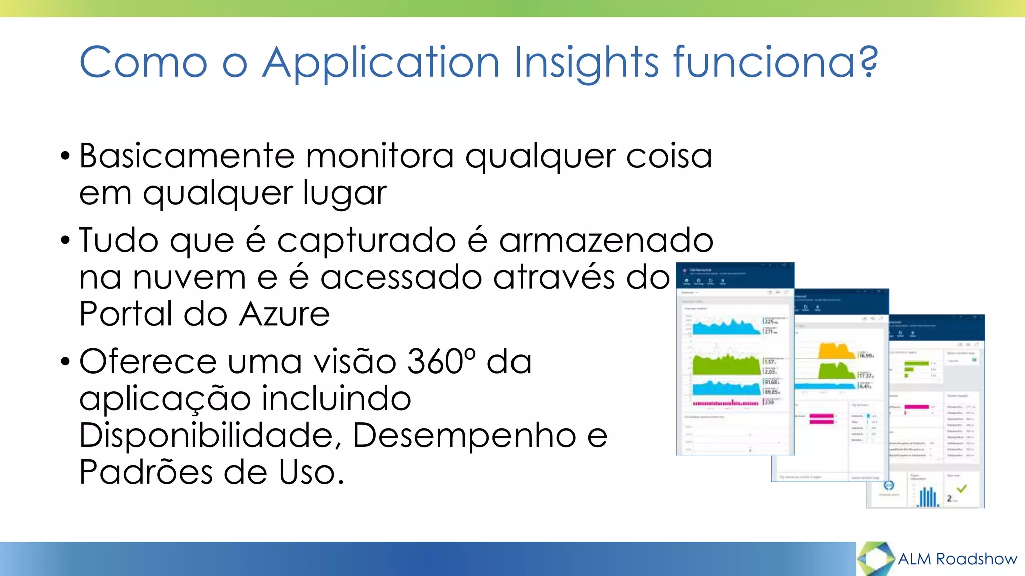 ALM Roadshow
Como o Application Insights funciona?
• Basicamente monitora qualquer coisa
em qualquer lugar
• Tudo que é capturado é armazenado
na nuvem e é acessado através do
Portal do Azure
• Oferece uma visão 360º da
aplicação incluindo
Disponibilidade, Desempenho e
Padrões de Uso.
 