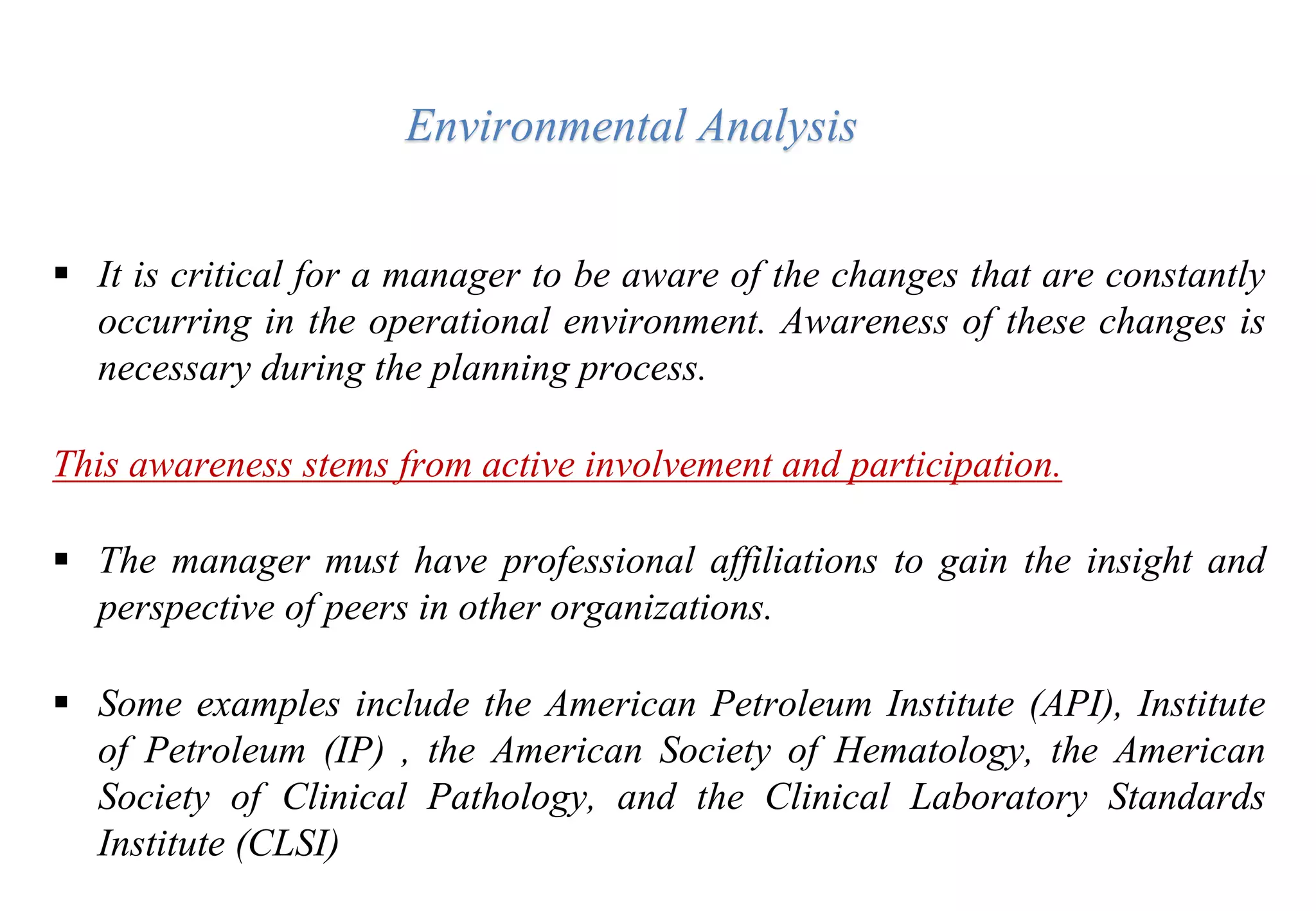  It is critical for a manager to be aware of the changes that are constantly
occurring in the operational environment. Awareness of these changes is
necessary during the planning process.
This awareness stems from active involvement and participation.
 The manager must have professional affiliations to gain the insight and
perspective of peers in other organizations.
 Some examples include the American Petroleum Institute (API), Institute
of Petroleum (IP) , the American Society of Hematology, the American
Society of Clinical Pathology, and the Clinical Laboratory Standards
Institute (CLSI)
Environmental Analysis
 