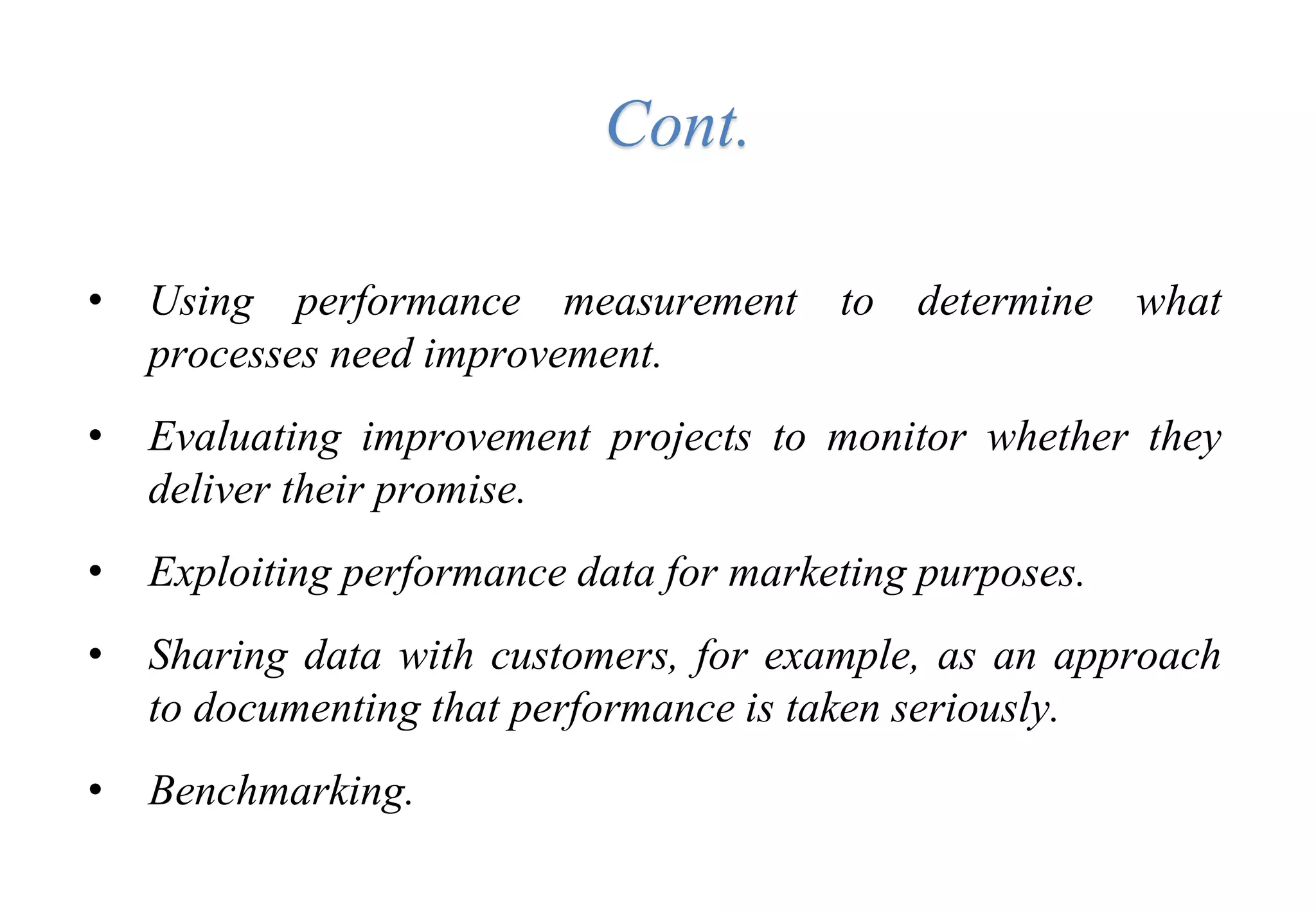 • Using performance measurement to determine what
processes need improvement.
• Evaluating improvement projects to monitor whether they
deliver their promise.
• Exploiting performance data for marketing purposes.
• Sharing data with customers, for example, as an approach
to documenting that performance is taken seriously.
• Benchmarking.
Cont.
 