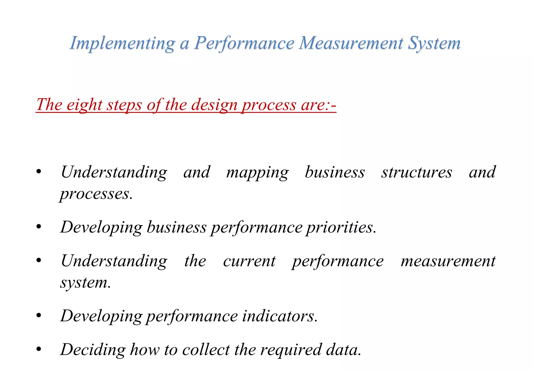 Implementing a Performance Measurement System
The eight steps of the design process are:-
• Understanding and mapping business structures and
processes.
• Developing business performance priorities.
• Understanding the current performance measurement
system.
• Developing performance indicators.
• Deciding how to collect the required data.
 