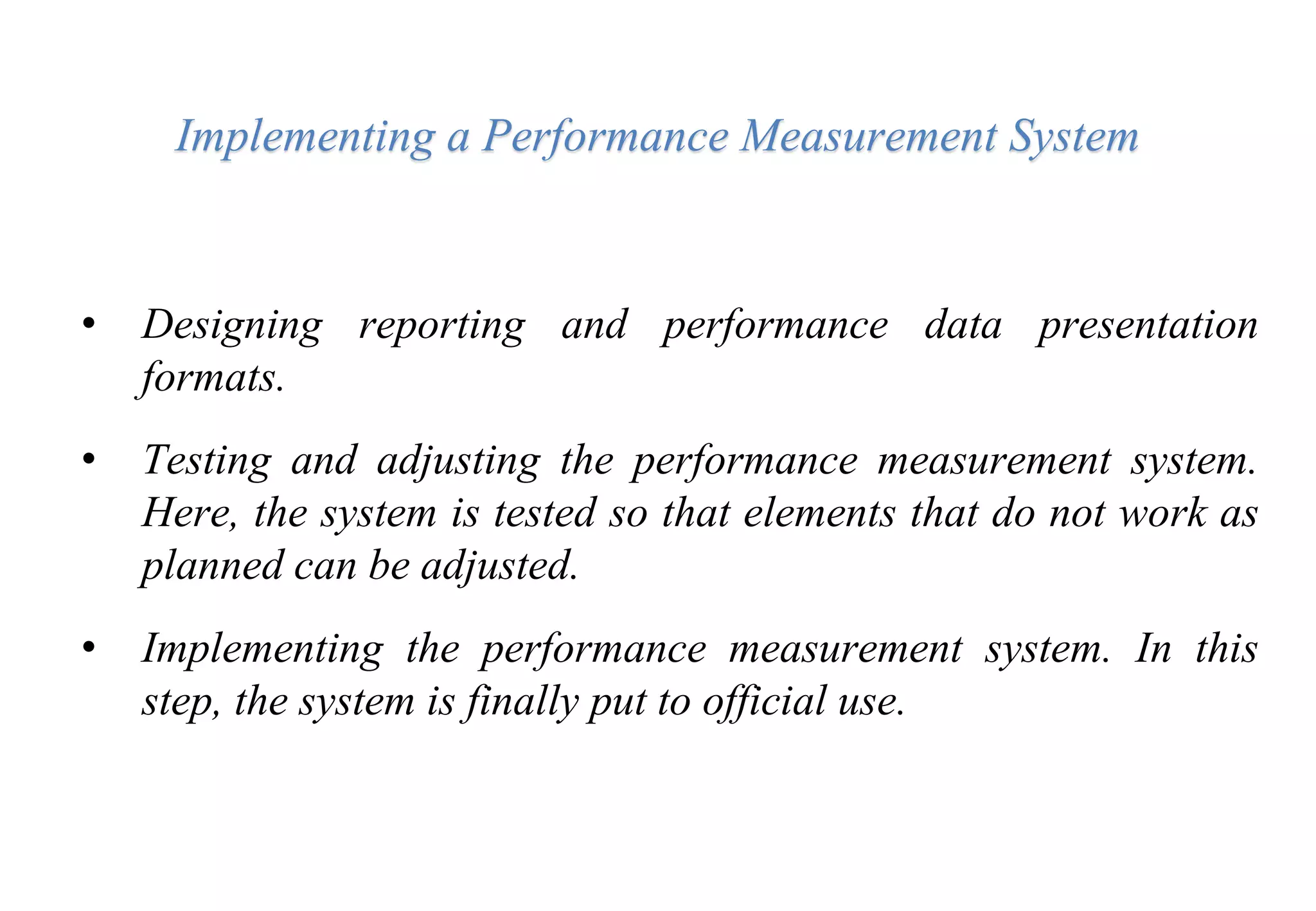 Implementing a Performance Measurement System
• Designing reporting and performance data presentation
formats.
• Testing and adjusting the performance measurement system.
Here, the system is tested so that elements that do not work as
planned can be adjusted.
• Implementing the performance measurement system. In this
step, the system is finally put to official use.
 
