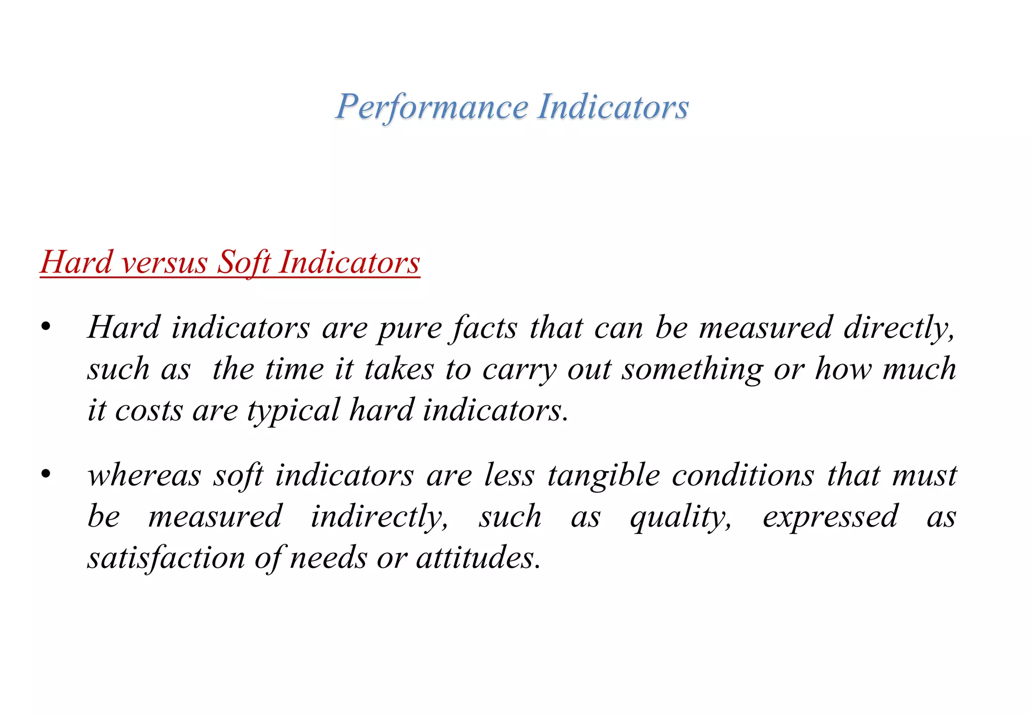 Performance Indicators
Hard versus Soft Indicators
• Hard indicators are pure facts that can be measured directly,
such as the time it takes to carry out something or how much
it costs are typical hard indicators.
• whereas soft indicators are less tangible conditions that must
be measured indirectly, such as quality, expressed as
satisfaction of needs or attitudes.
 