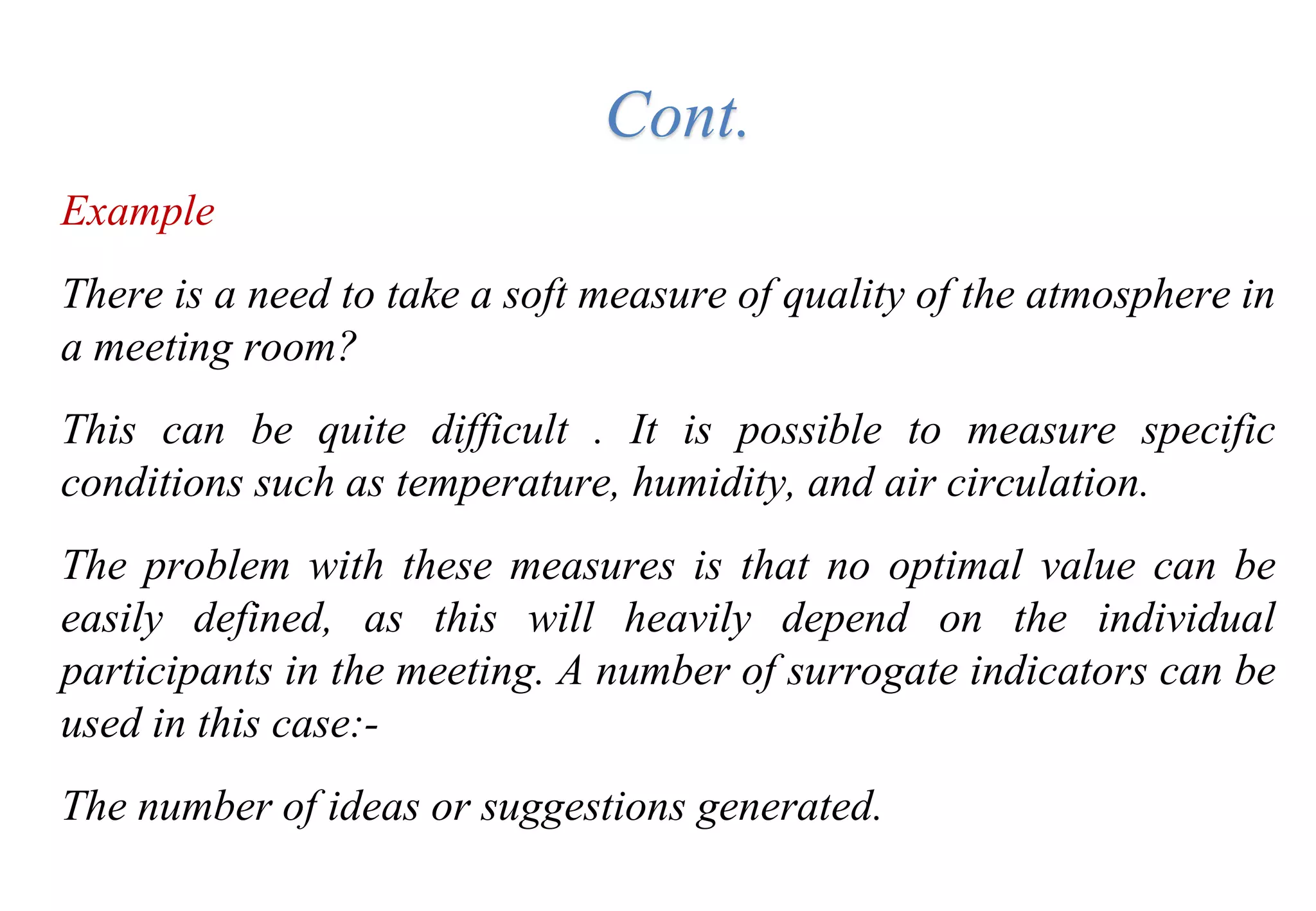 Example
There is a need to take a soft measure of quality of the atmosphere in
a meeting room?
This can be quite difficult . It is possible to measure specific
conditions such as temperature, humidity, and air circulation.
The problem with these measures is that no optimal value can be
easily defined, as this will heavily depend on the individual
participants in the meeting. A number of surrogate indicators can be
used in this case:-
The number of ideas or suggestions generated.
Cont.
 
