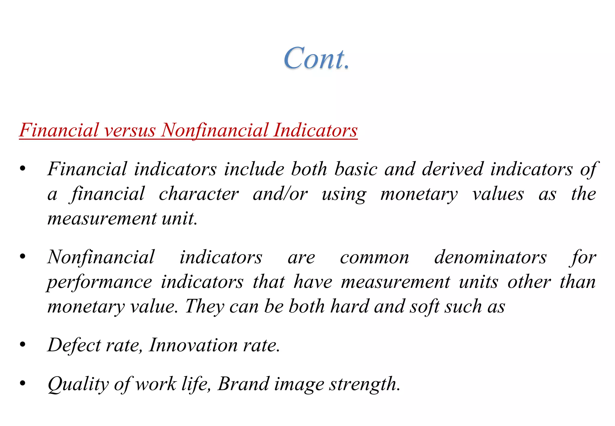 Financial versus Nonfinancial Indicators
• Financial indicators include both basic and derived indicators of
a financial character and/or using monetary values as the
measurement unit.
• Nonfinancial indicators are common denominators for
performance indicators that have measurement units other than
monetary value. They can be both hard and soft such as
• Defect rate, Innovation rate.
• Quality of work life, Brand image strength.
Cont.
 