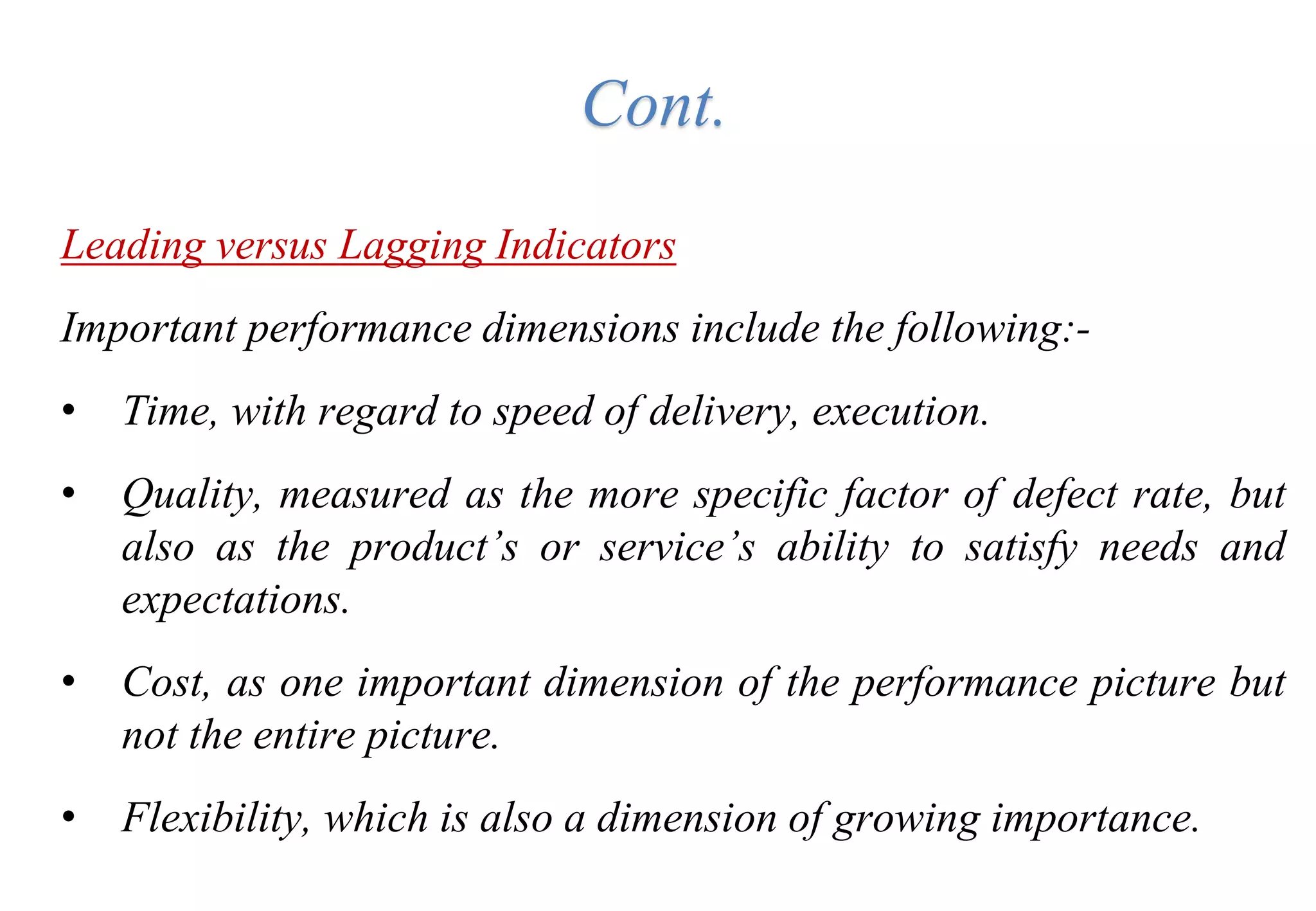 Cont.
Leading versus Lagging Indicators
Important performance dimensions include the following:-
• Time, with regard to speed of delivery, execution.
• Quality, measured as the more specific factor of defect rate, but
also as the product’s or service’s ability to satisfy needs and
expectations.
• Cost, as one important dimension of the performance picture but
not the entire picture.
• Flexibility, which is also a dimension of growing importance.
 