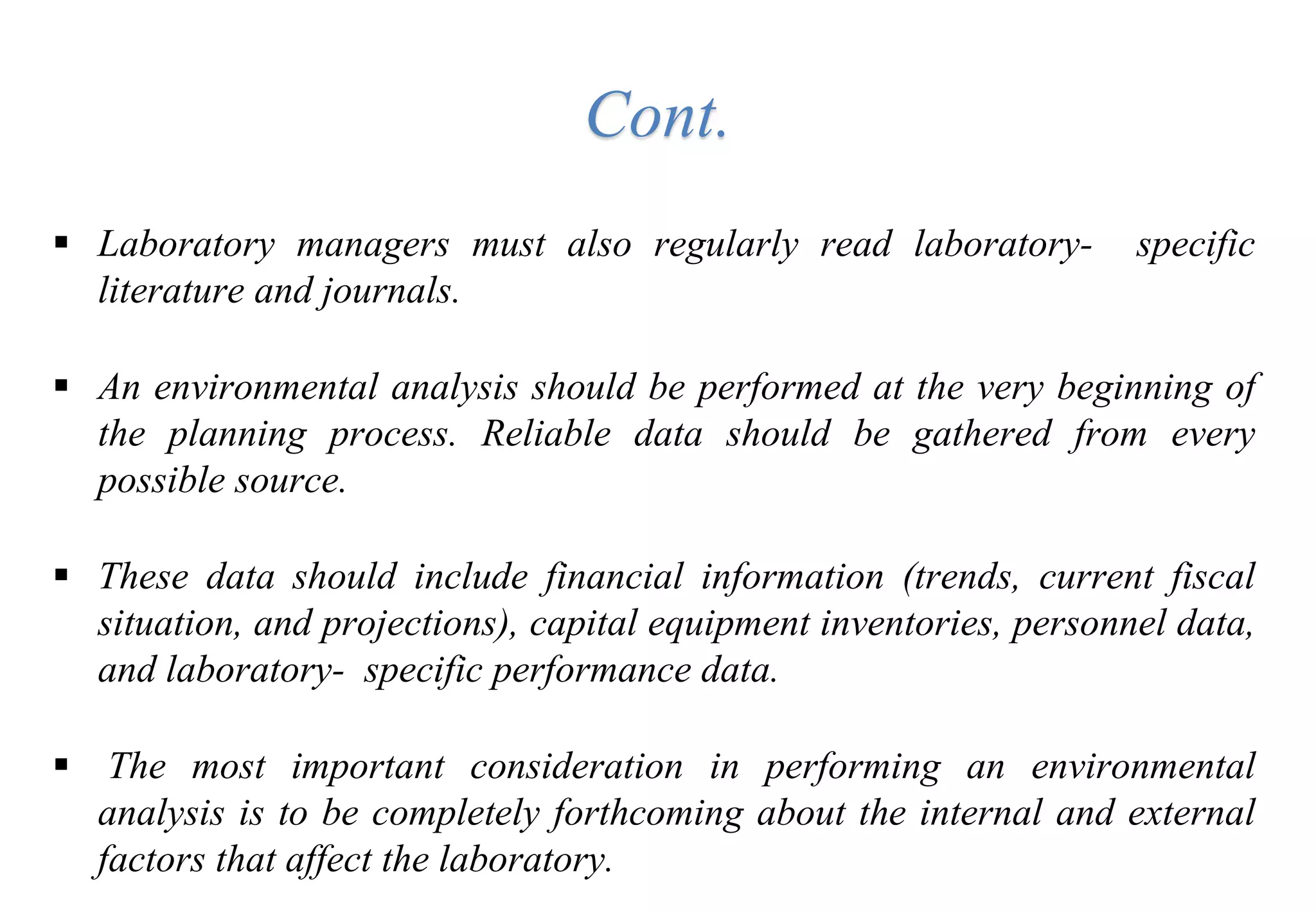  Laboratory managers must also regularly read laboratory- specific
literature and journals.
 An environmental analysis should be performed at the very beginning of
the planning process. Reliable data should be gathered from every
possible source.
 These data should include financial information (trends, current fiscal
situation, and projections), capital equipment inventories, personnel data,
and laboratory- specific performance data.
 The most important consideration in performing an environmental
analysis is to be completely forthcoming about the internal and external
factors that affect the laboratory.
Cont.
 
