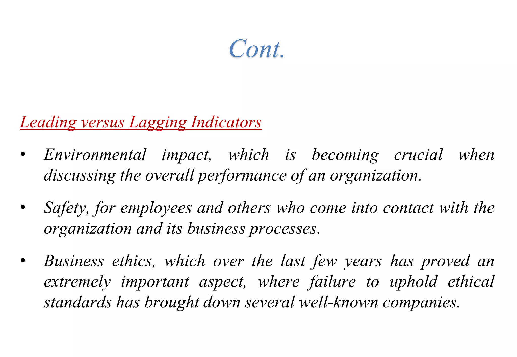 Leading versus Lagging Indicators
• Environmental impact, which is becoming crucial when
discussing the overall performance of an organization.
• Safety, for employees and others who come into contact with the
organization and its business processes.
• Business ethics, which over the last few years has proved an
extremely important aspect, where failure to uphold ethical
standards has brought down several well-known companies.
Cont.
 
