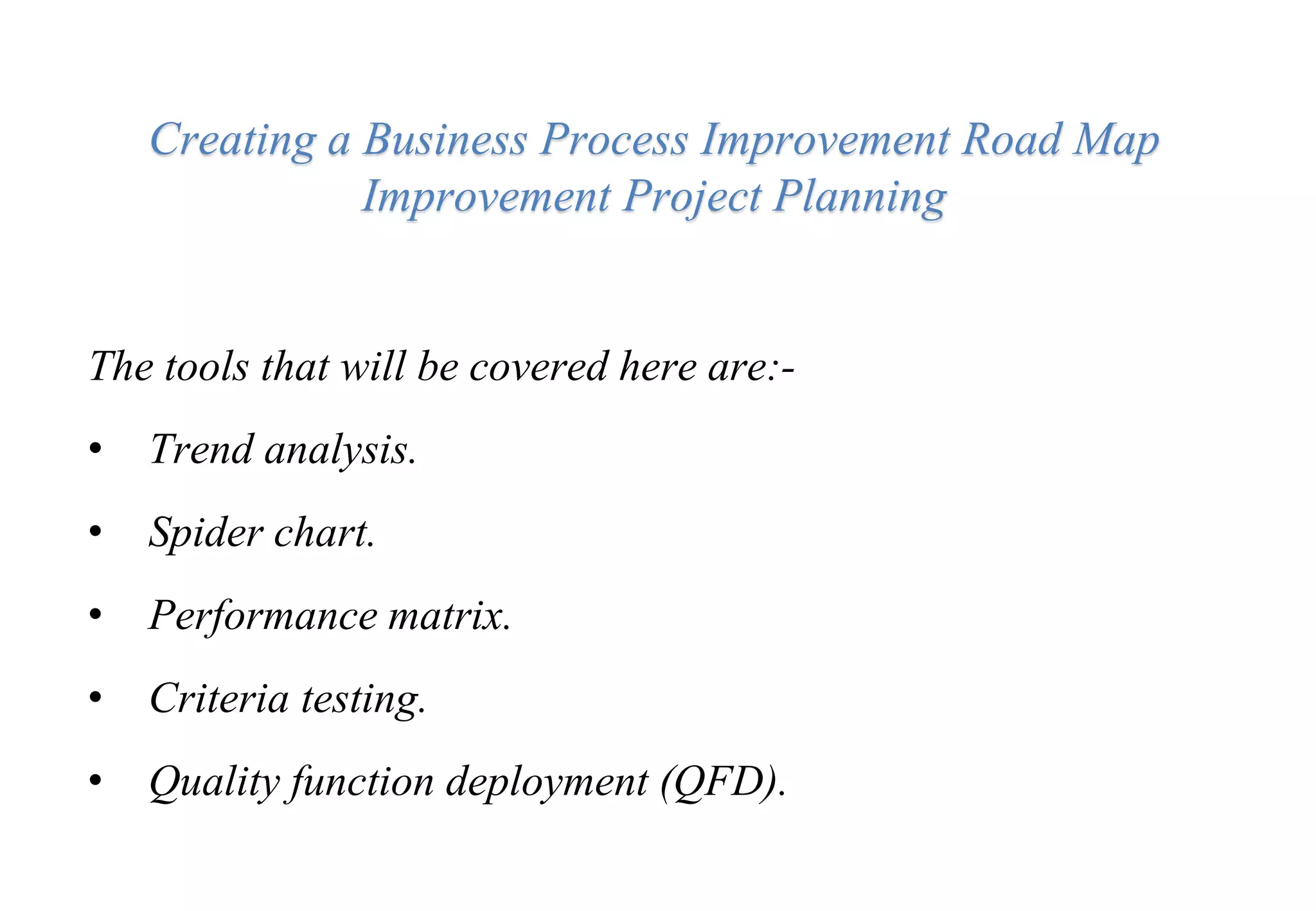 Creating a Business Process Improvement Road Map
Improvement Project Planning
The tools that will be covered here are:-
• Trend analysis.
• Spider chart.
• Performance matrix.
• Criteria testing.
• Quality function deployment (QFD).
 