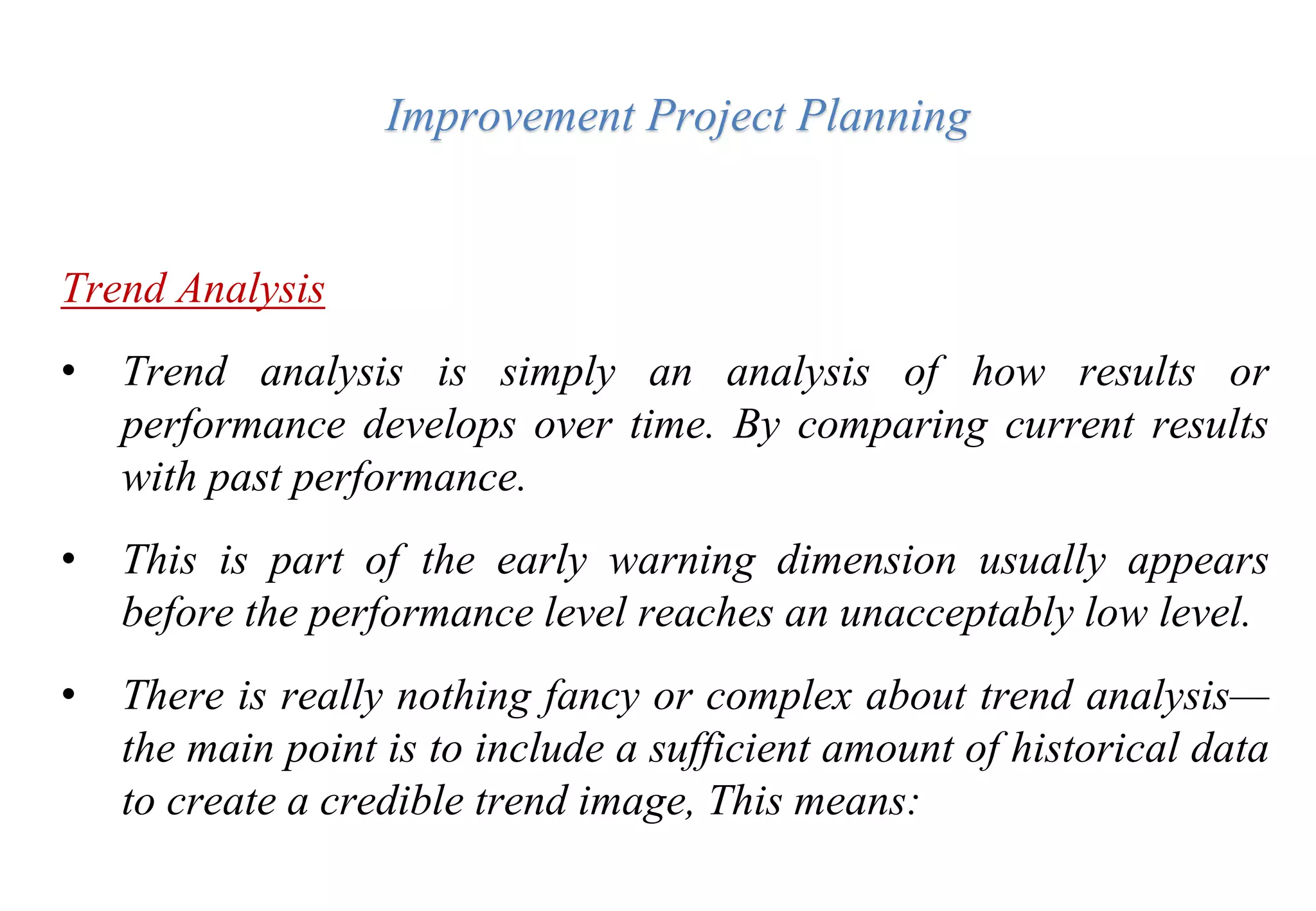 Improvement Project Planning
Trend Analysis
• Trend analysis is simply an analysis of how results or
performance develops over time. By comparing current results
with past performance.
• This is part of the early warning dimension usually appears
before the performance level reaches an unacceptably low level.
• There is really nothing fancy or complex about trend analysis—
the main point is to include a sufficient amount of historical data
to create a credible trend image, This means:
 