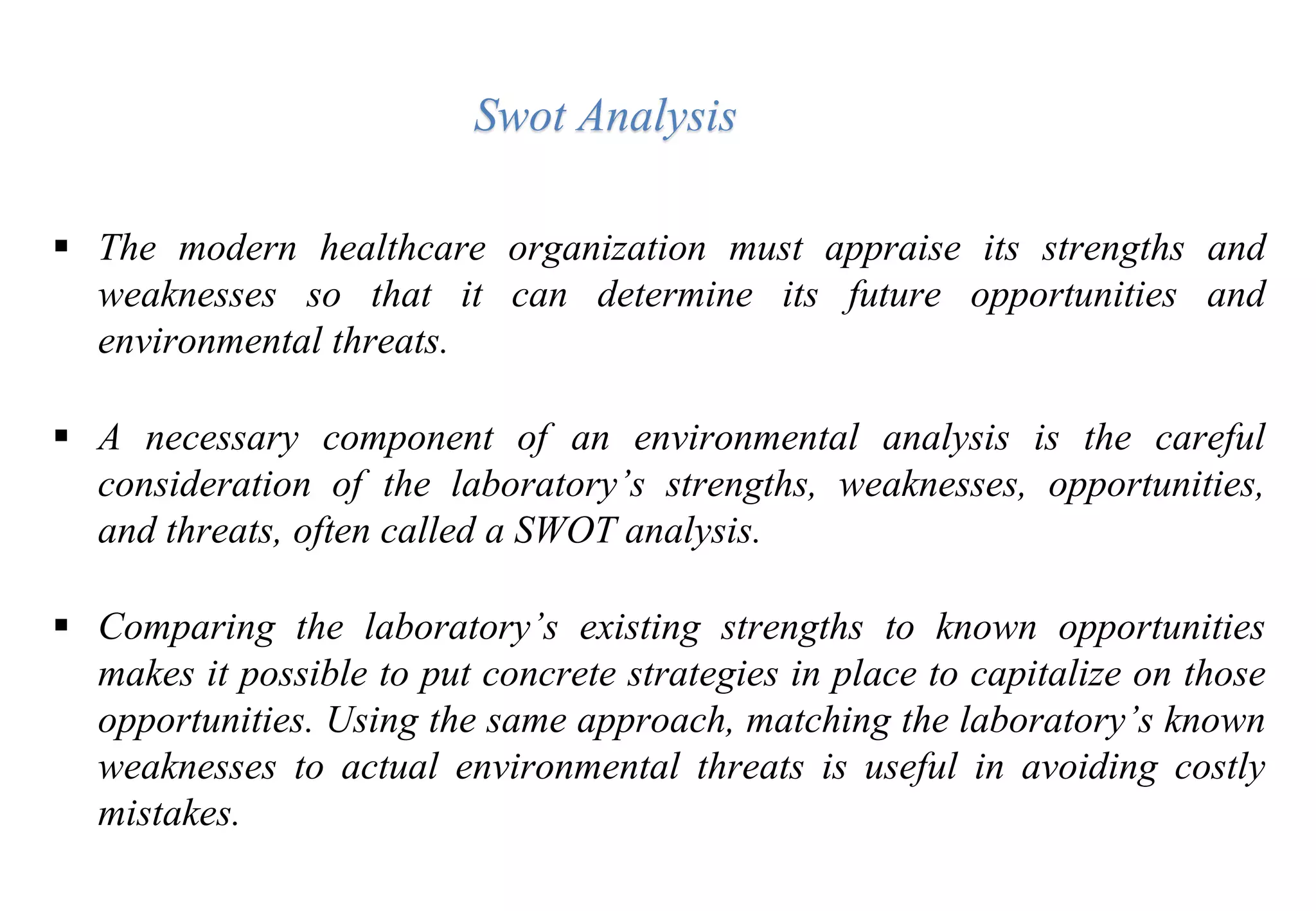  The modern healthcare organization must appraise its strengths and
weaknesses so that it can determine its future opportunities and
environmental threats.
 A necessary component of an environmental analysis is the careful
consideration of the laboratory’s strengths, weaknesses, opportunities,
and threats, often called a SWOT analysis.
 Comparing the laboratory’s existing strengths to known opportunities
makes it possible to put concrete strategies in place to capitalize on those
opportunities. Using the same approach, matching the laboratory’s known
weaknesses to actual environmental threats is useful in avoiding costly
mistakes.
Swot Analysis
 