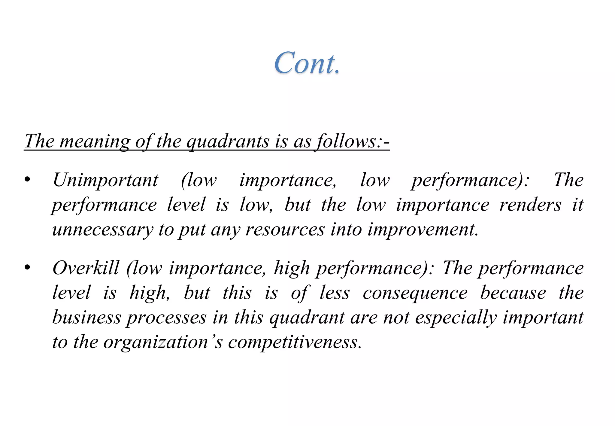 The meaning of the quadrants is as follows:-
• Unimportant (low importance, low performance): The
performance level is low, but the low importance renders it
unnecessary to put any resources into improvement.
• Overkill (low importance, high performance): The performance
level is high, but this is of less consequence because the
business processes in this quadrant are not especially important
to the organization’s competitiveness.
Cont.
 