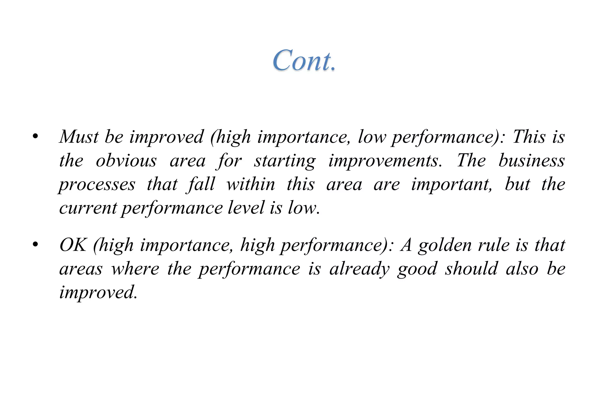 • Must be improved (high importance, low performance): This is
the obvious area for starting improvements. The business
processes that fall within this area are important, but the
current performance level is low.
• OK (high importance, high performance): A golden rule is that
areas where the performance is already good should also be
improved.
Cont.
 