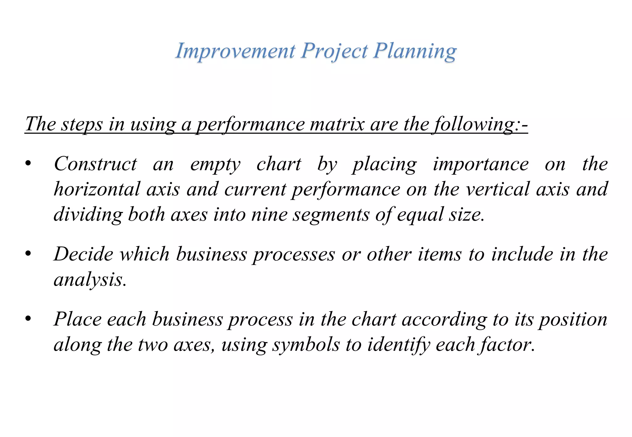 Improvement Project Planning
The steps in using a performance matrix are the following:-
• Construct an empty chart by placing importance on the
horizontal axis and current performance on the vertical axis and
dividing both axes into nine segments of equal size.
• Decide which business processes or other items to include in the
analysis.
• Place each business process in the chart according to its position
along the two axes, using symbols to identify each factor.
 