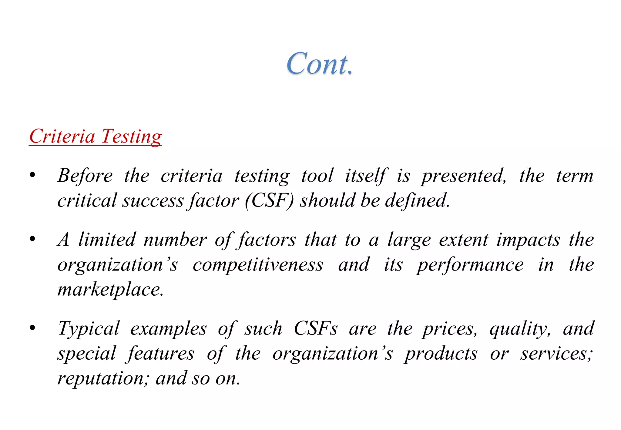 Criteria Testing
• Before the criteria testing tool itself is presented, the term
critical success factor (CSF) should be defined.
• A limited number of factors that to a large extent impacts the
organization’s competitiveness and its performance in the
marketplace.
• Typical examples of such CSFs are the prices, quality, and
special features of the organization’s products or services;
reputation; and so on.
Cont.
 