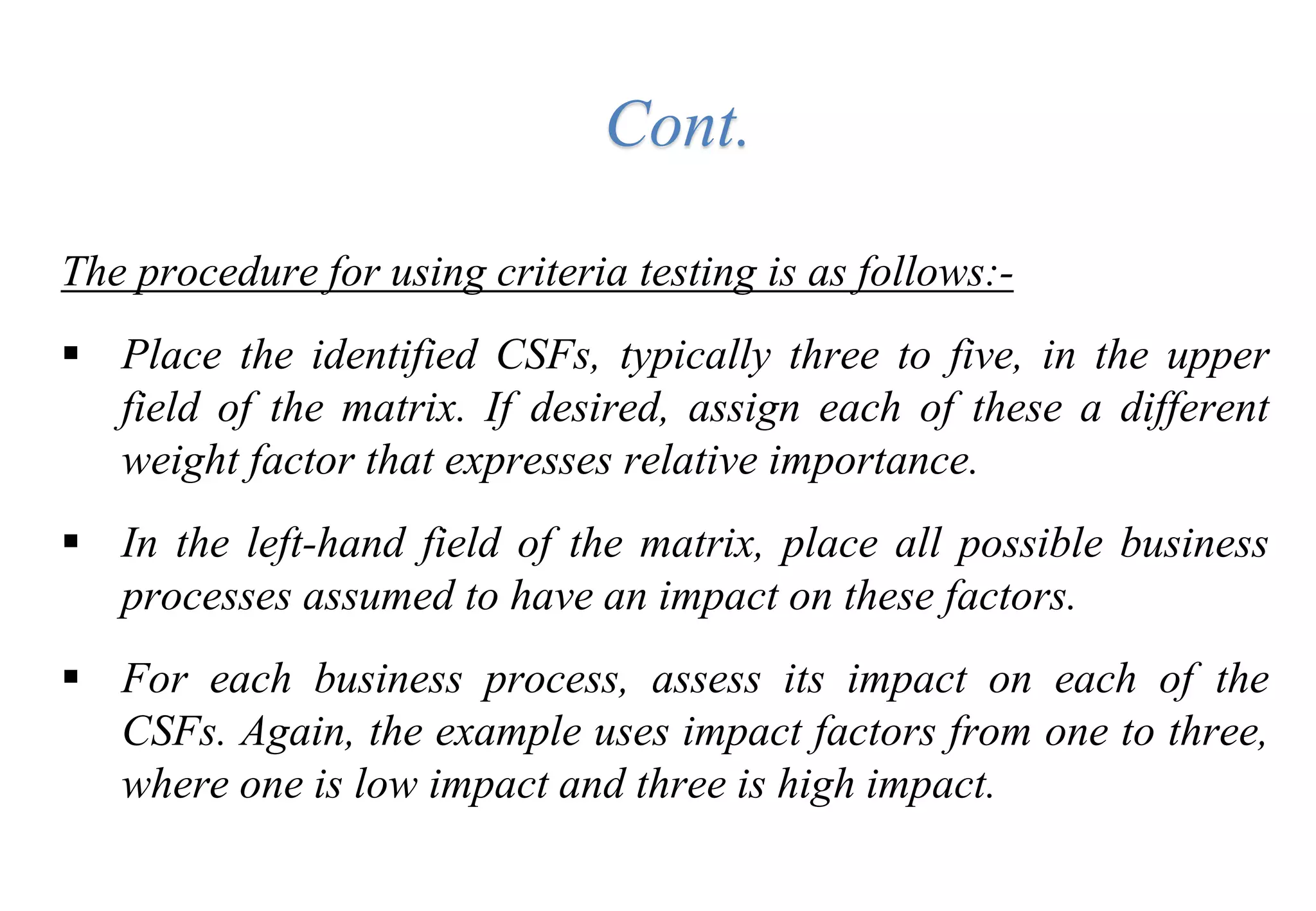The procedure for using criteria testing is as follows:-
 Place the identified CSFs, typically three to five, in the upper
field of the matrix. If desired, assign each of these a different
weight factor that expresses relative importance.
 In the left-hand field of the matrix, place all possible business
processes assumed to have an impact on these factors.
 For each business process, assess its impact on each of the
CSFs. Again, the example uses impact factors from one to three,
where one is low impact and three is high impact.
Cont.
 
