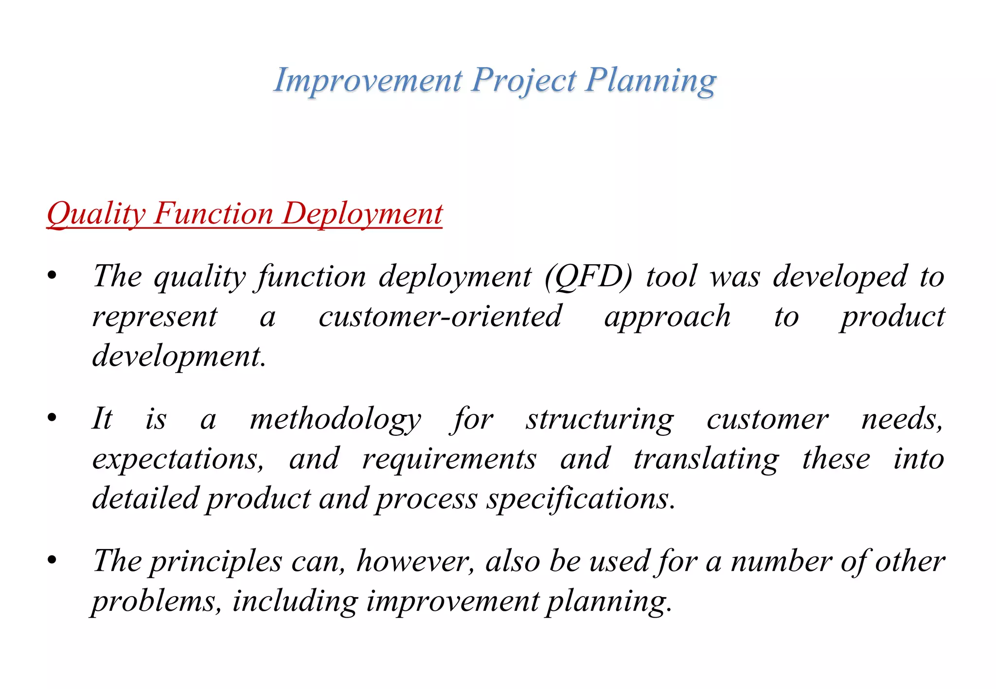 Improvement Project Planning
Quality Function Deployment
• The quality function deployment (QFD) tool was developed to
represent a customer-oriented approach to product
development.
• It is a methodology for structuring customer needs,
expectations, and requirements and translating these into
detailed product and process specifications.
• The principles can, however, also be used for a number of other
problems, including improvement planning.
 